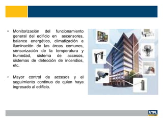 • Monitorización del funcionamiento
general del edificio en ascensores,
balance energético, climatización e
iluminación de las áreas comunes,
sensorización de la temperatura y
humedad, sistema de accesos,
sistemas de detección de incendios,
etc.
• Mayor control de accesos y el
seguimiento continuo de quien haya
ingresado al edificio.