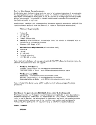 Server Hardware Requirements
The InMotion Web Conferencing server is the heart of all conference sessions. It is responsible
for routing all conferencing traffic between users. The InMotion Real-Time routing engine has
been highly optimized over many years of use, it is capable of routing large amounts of traffic
without encountering CPU bottlenecks. System performance is generally governed by the
bandwidth available to each user.

Please contact InMotion Sales for site planning assistance regarding applications with over 100
concurrent users, and/or if have you questions or concerns about these requirements.

        Minimum Requirements

    •   Pentium 3
    •   1.2 GHz CPU
    •   256 MB RAM
    •   10 MBit Network card
    •   A static TCP/IP address or a routable host name. The address or host name must be
        routable for all intended participants.
    •   Windows 2000 Server w/SP2

        Recommended Requirements (50 concurrent users)
    •   Pentium 4
    •   1.8 GHz
    •   512 MB RAM
    •   Fast disk subsystem
    •   100 MBit NIC or better

Note: Each connected user will use approximately 1 MB of RAM. Based on this information the
different Windows Server OSes will support:

    •   Windows 2000 Server:
        Standard Edition - up to 250 simultaneous connected users
        Enterprise Edition or Better - up to 500 simultaneous connected users

    •   Windows Server 2003:
        Web Edition - up to 50 simultaneous connected users
        Standard Edition - up to 250 simultaneous connected users
        Enterprise Edition or Better - up to 500 simultaneous connected users

Note: InMotion Web Conferencing is SMP enabled and will take advantage of multiple
processors.




Hardware Requirements for Host, Presenter & Participant
The Host, Presenter and Participant require Windows running IE v5.0 or later. Details below.
The hardware required for the Host and Presenter are the same, because a Presenter has
rights to use all features. The requirements for Participants are lighter, because Participants
only view activities in a conference. In the event the Host enables audio and video for
Participants, then participants will require more up to date hardware (details below).

Host / Presenter

        Minimum
 