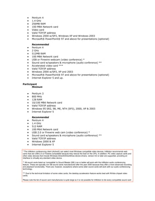 •     Pentium 4
     •     1.4 GHz
     •     256MB RAM
     •     100 MBit Network card
     •     Video card
     •     Valid TCP/IP address
     •     Windows 2000 w/SP3, Windows XP and Windows 2003
     •     Microsoft® PowerPoint® 97 and above for presentations (optional)

           Recommended
     •     Pentium 4
     •     2 GHz
     •     512MB RAM
     •     100 MBit Network card
     •     USB or Firewire webcam (video conference) *
     •     Sound card w/speakers & microphone (audio conference) **
     •     Accelerated video card ***
     •     Valid TCP/IP address
     •     Windows 2000 w/SP3, XP and 2003
     •     Microsoft® PowerPoint® 97 and above for presentations (optional)
     •     Internet Explorer 5 and up.

Participant
        Minimum

     •     Pentium 3
     •     800 MHz
     •     128 RAM
     •     10/100 MBit Network card
     •     Valid TCP/IP address
     •     Windows 95 SR2, 98, ME, NT4 (SP3), 2000, XP & 2003
     •     Internet Explorer 5

           Recommended
     •     Pentium 4
     •     1.4 GHz
     •     512 RAM
     •     100 Mbit Network card
     •     USB 2.0 or Firewire web cam (video conference) *
     •     Sound card w/speakers & microphone (audio conference) **
     •     Valid TCP/IP address
     •     Windows 2000 & XP
     •     Internet Explorer 5

* The InMotion conferencing client (ActiveX) can select most Windows compatible video devices. InMotion recommends web
cams that are USB 2.0 or Firewire compatible because they reduce the load on the CPU. In addition, PC video capture cards and
other video devices that include Windows DirectX/DirectShow device drivers, version 9.0 or later are supported, providing an
interface to virtually any standard video device.

** All sound cards listed as 'compatible' to Sound Blaster (SB) Live or better will work with the InMotion audio conferencing
feature. These are typically non SB sound cards manufactured after the year 2000 because they offer a more advanced recording
and playback functionality. There are, however, exceptions where some older sound cards will work with our audio conferencing
technology.

*** Due to the technical limitation of some video cards, the desktop acceleration feature works best with NVidia chipset video
cards.

Please note the list of sound card manufactures is quite large so it is not possible for InMotion to list every compatible sound card
 