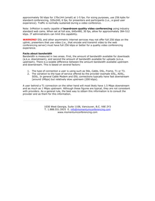approximately 56 kbps for 176x144 (small) at 1-5 fps. For sizing purposes, use 256 kpbs for
standard conferencing, 320x240, 6 fps, for presenters and participants (i.e., a good user
experience). Traffic is normally sustained during a video conference.

Note: InMotion is easily capable of boardroom quality video conferencing using industry
standard web cams. When set at full size, 640x480, 30 fps, allow for approximately 384-512
kbps. IT administrators can limit this capability.

WARNING! DSL and other asymmetric internet services may not offer full 256 kbps on the
uplink; presenters that use video (i.e., that encode and transmit video to the web
conferencing server) must have full 256 kbps or better for a quality video conferencing
experience.

Facts about bandwidth
Bandwidth is measured in two areas. First, the amount of bandwidth available for downloads
(a.k.a. downstream), and second the amount of bandwidth available for uploads (a.k.a.
upstream). There is a sizable difference between the amount bandwidth available upstream
and downstream. This is based on several factors:

   1.   The type of connection a user is using such as 56k, Cable, DSL, Frame, T1 or T3.
   2.   The variation to the type of service offered by the provider example iDSL, ADSL,
        SDSL. In general Cable Modem and DSL connections typically have fast downstream
        (around 1Mbps) but relatively slow upstream (200 kbps).

A user behind a T1 connection on the other hand will most likely have 1.5 Mbps downstream
and as much as 1 Mbps upstream. Although these figures are typical, they are not consistent
with providers. As a general rule, the best way to obtain this information is to consult the
provider and as them for this information.




                  1030 West Georgia, Suite 1108, Vancouver, B.C. V6E 2Y3
                  T. 1.888.551.5925 E. info@momentumconferencing.com
                             www.momentumconferencing.com
 