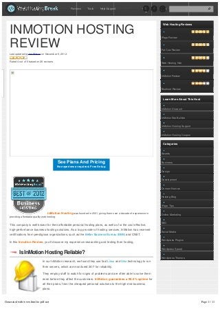 Reviews    Tools     Help/Support




                                                                                                                        Web Hosting Reviews


   INMOTION HOSTING                                                                                                    iPage Review


   REVIEW                                                                                                              Fat Cow Review
   Last updated by Ian Mason on December 5, 2012.


   Rated 4 out of 5 based on 26 reviews.
                                                                                                                       Web Hosting Hub




                                                                                                                       InMotion Review




                                                                                                                       Bluehost Review



                                                                                                                        Learn More About This Host


                                                                                                                       InMotion Discount


                                                                                                                       InMotion Site Builder


                                                                                                                       InMotion Hosting Support


                                                                                                                       InMotion Hosting Coupon


                                                                                                                        Categories


                                                                                                                       Awards


                                               See Plans And Pricing                                                   Business
                                               No experience required. Free Setup.
                                                                                                                       Design


                                                                                                                       Development


                                                                                                                       Domain Names


                                                                                                                       Hosting Blog


                                                                                                                       iPage Tips

                                    InMotion Hosting was founded in 2001, giving them over a decade of experience in   Online Marketing
   providing affordable quality web hosting.

                                                                                                                       SEO
   This company is well known for their affordable personal hosting plans, as well as for the cost effective,
   high-performance business hosting solutions. As a top provider of hosting services, InMotion has received
                                                                                                                       Social Media
   certifications from prestigious organizations, such as the Better Business Bureau (BBB) and CNET.
                                                                                                                       Wordpress Plugins
   In this Inmotion Review, you’ll discover my experience researching and testing their hosting.

                                                                                                                       Wordpress Speed
           Is InMotion Hosting Reliable?
                                                                                                                       Wordpress Themes
                                In our InMotion research, we found they use fast Linux and Unix technology to run
                                their servers, which are monitored 24/7 for reliability.

                                They employ staff to watch for signs of problems and are often able to solve them
                                even before they affect the customers. InMotion guarantees a 99.9% uptime for
                                all their plans, from the cheapest personal solutions to the high-end business
                                plans.



Generated with www.html-to-pdf.net                                                                                                                   Page 1 / 11
 