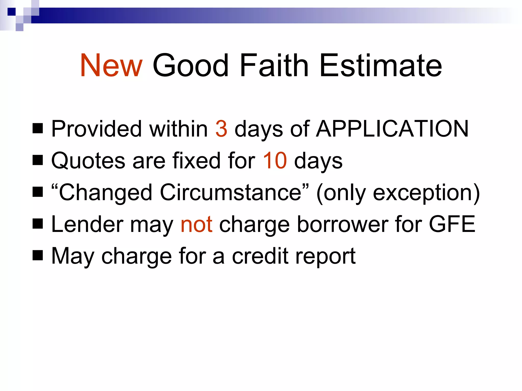 New   Good Faith Estimate Provided within  3  days of APPLICATION Quotes are fixed for  10  days  “Changed Circumstance” (only exception) Lender may  not  charge borrower for GFE May charge for a credit report 