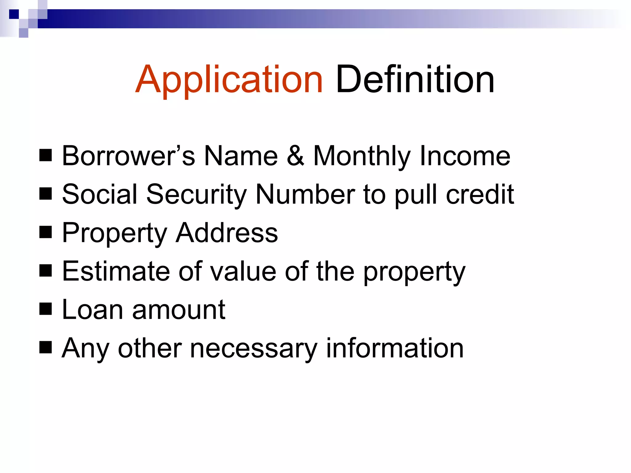 Application   Definition Borrower’s Name & Monthly Income Social Security Number to pull credit  Property Address Estimate of value of the property Loan amount Any other necessary information 