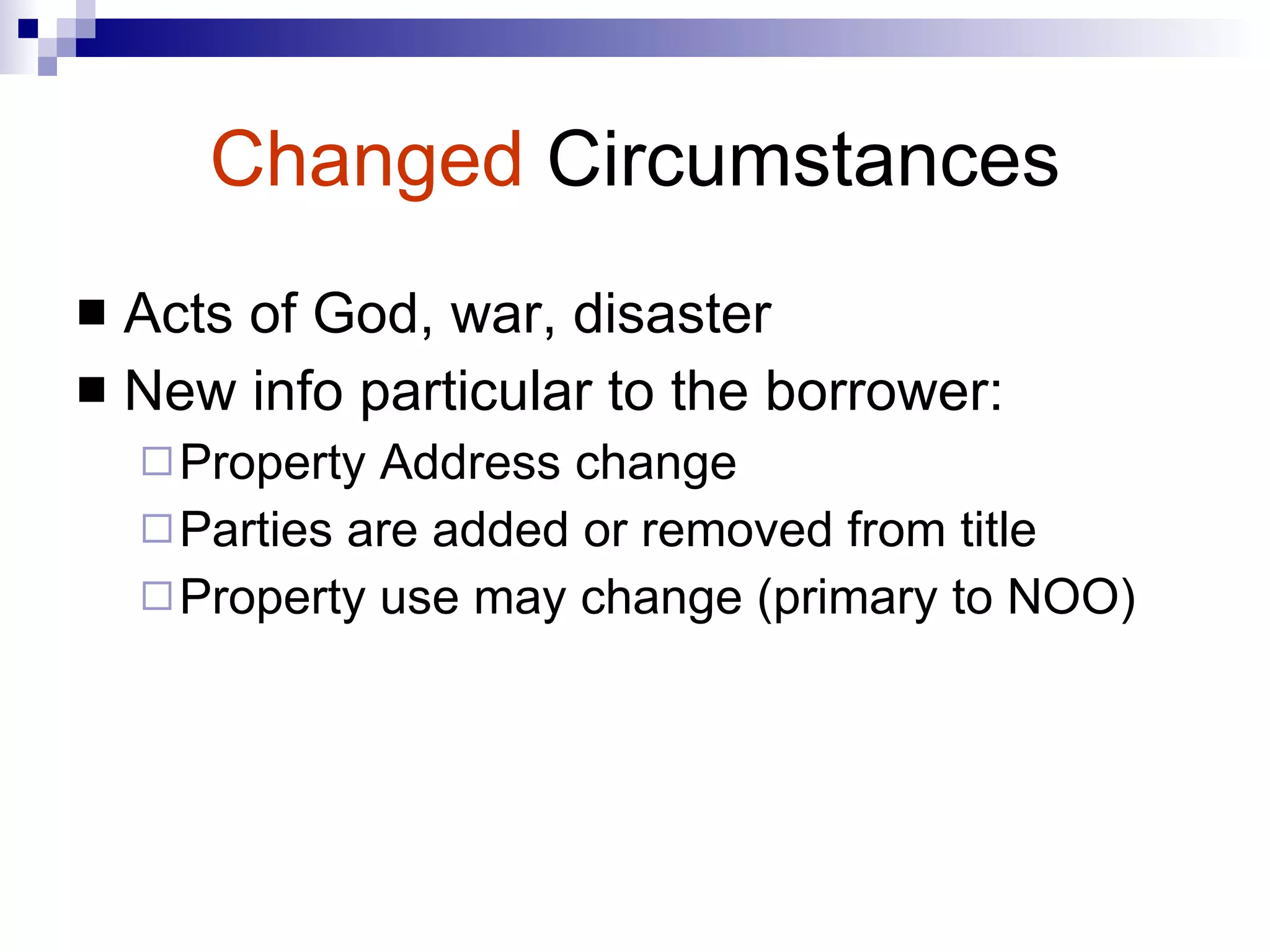 Changed   Circumstances Acts of God, war, disaster New info particular to the borrower: Property Address change Parties are added or removed from title Property use may change (primary to NOO) 