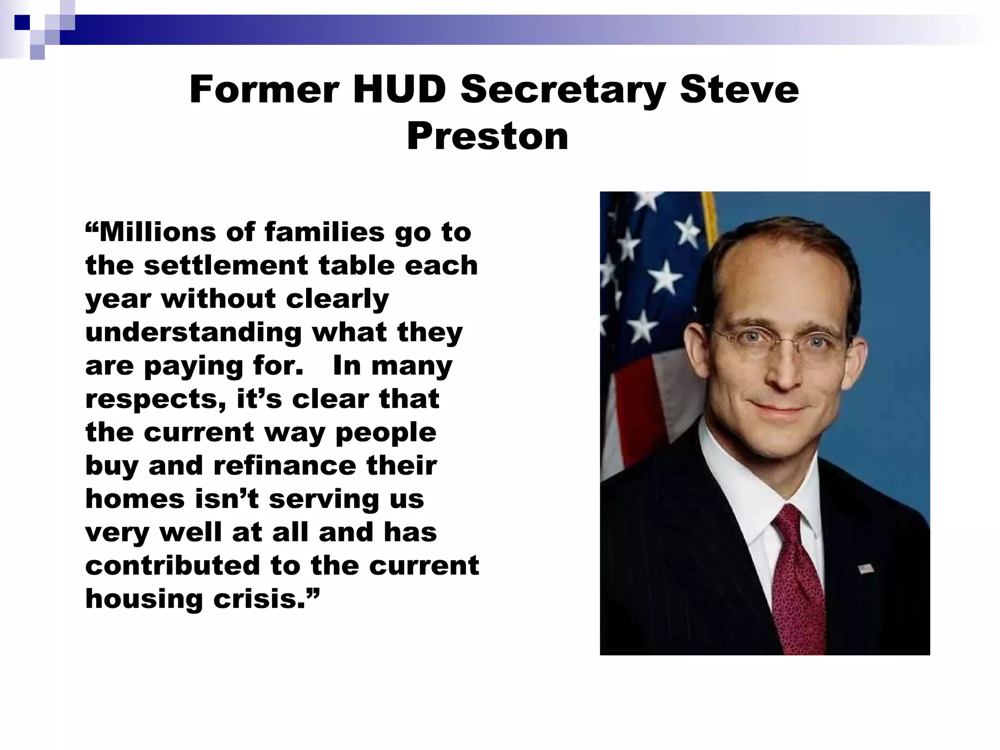 “ Millions of families go to the settlement table each year without clearly understanding what they are paying for.  In many respects, it’s clear that the current way people buy and refinance their homes isn’t serving us very well at all and has contributed to the current housing crisis.”  Former HUD Secretary Steve Preston 