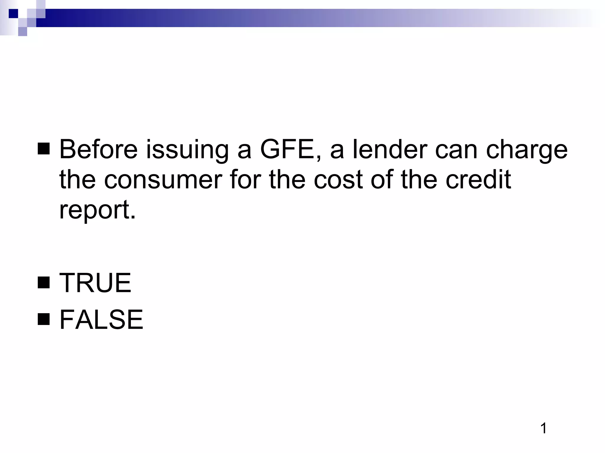 Before issuing a GFE, a lender can charge the consumer for the cost of the credit report. TRUE FALSE 1 