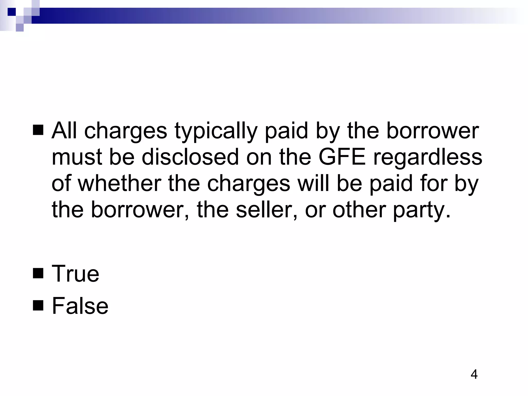 All charges typically paid by the borrower must be disclosed on the GFE regardless of whether the charges will be paid for by the borrower, the seller, or other party.  True False 4 
