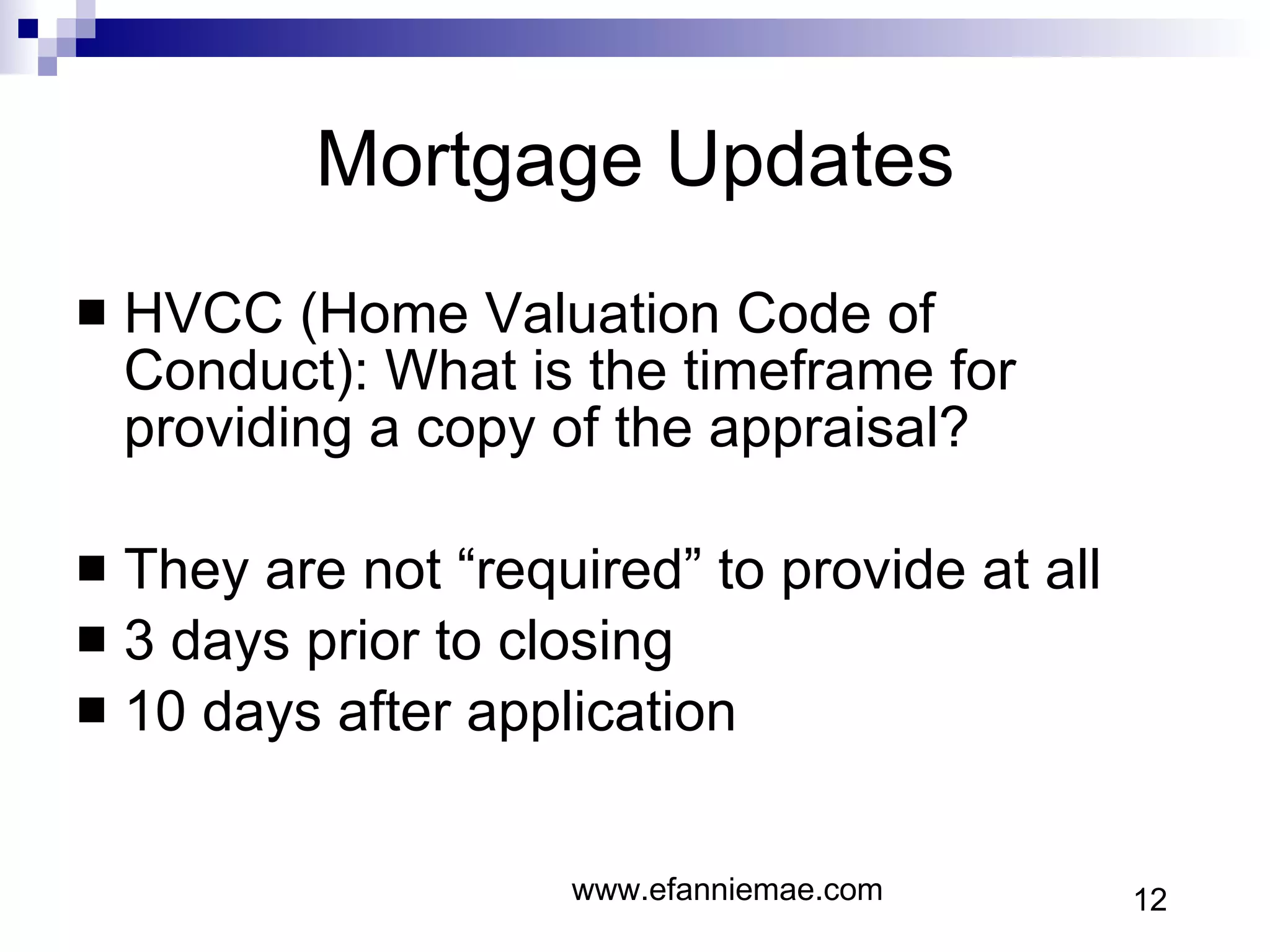 Mortgage Updates HVCC (Home Valuation Code of Conduct): What is the timeframe for providing a copy of the appraisal? They are not “required” to provide at all 3 days prior to closing 10 days after application www.efanniemae.com 12 