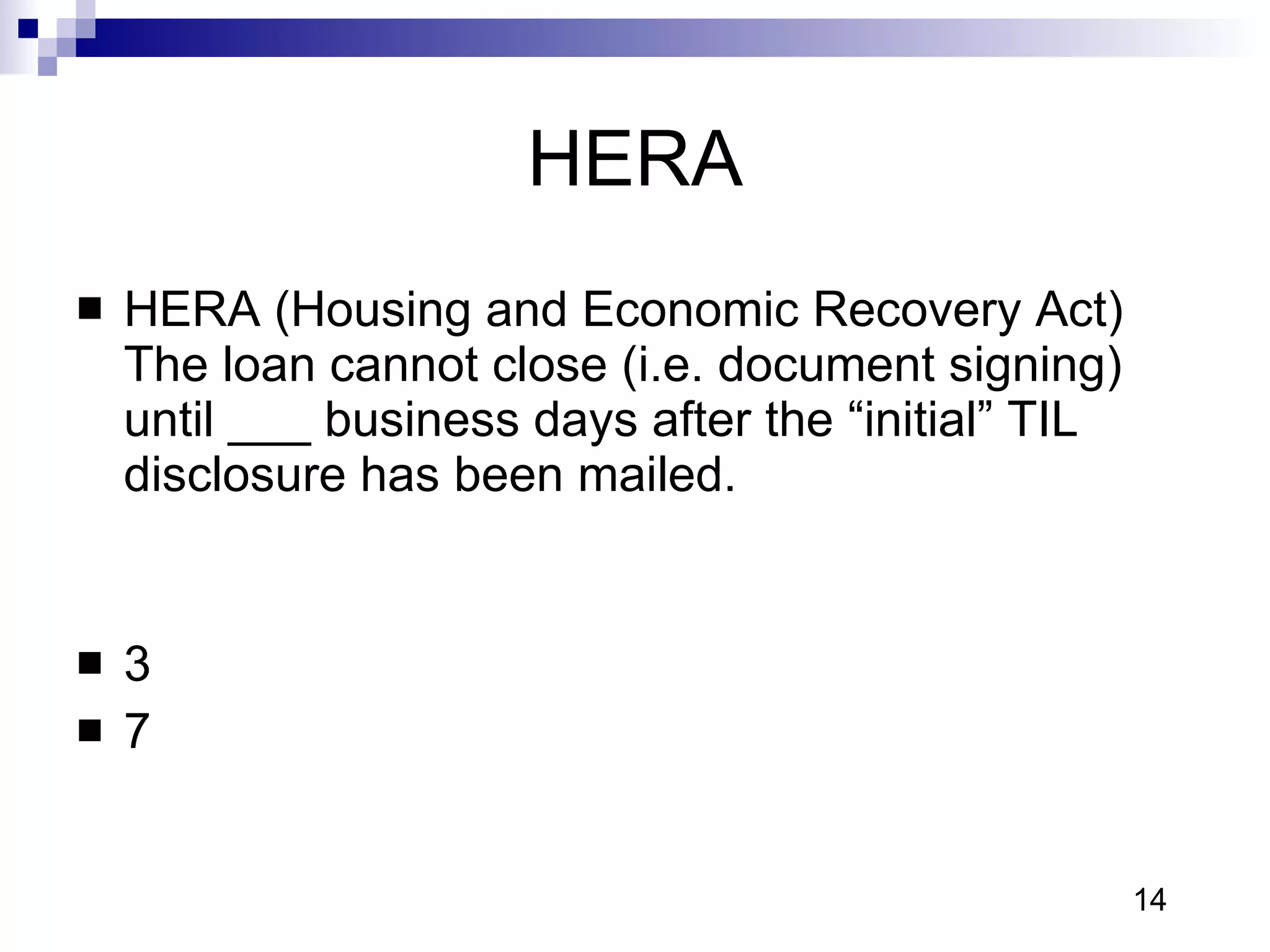 HERA HERA (Housing and Economic Recovery Act) The loan cannot close (i.e. document signing) until ___ business days after the “initial” TIL disclosure has been mailed.  3 7 14 