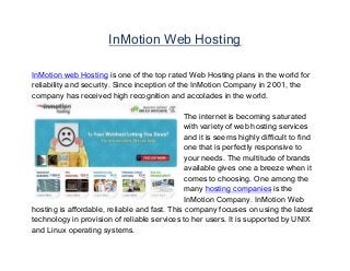InMotion Web Hosting
InMotion web Hosting is one of the top rated Web Hosting plans in the world for
reliability and security. Since inception of the InMotion Company in 2001, the
company has received high recognition and accolades in the world.
The internet is becoming saturated
with variety of web hosting services
and it is seems highly difficult to find
one that is perfectly responsive to
your needs. The multitude of brands
available gives one a breeze when it
comes to choosing. One among the
many hosting companies is the
InMotion Company. InMotion Web
hosting is affordable, reliable and fast. This company focuses on using the latest
technology in provision of reliable services to her users. It is supported by UNIX
and Linux operating systems.
 