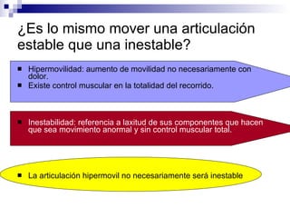 ¿Es lo mismo mover una articulación estable que una inestable? Hipermovilidad: aumento de movilidad no necesariamente con dolor. Existe control muscular en la totalidad del recorrido. Inestabilidad: referencia a laxitud de sus componentes que hacen que sea movimiento anormal y sin control muscular total. La articulación hipermovil no necesariamente será inestable 