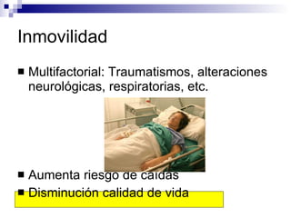 Inmovilidad Multifactorial: Traumatismos, alteraciones neurológicas, respiratorias, etc. Aumenta riesgo de caídas Disminución calidad de vida 
