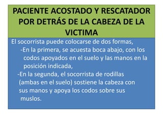 PACIENTE ACOSTADO Y RESCATADOR
POR DETRÁS DE LA CABEZA DE LA
VICTIMA
El socorrista puede colocarse de dos formas,
-En la primera, se acuesta boca abajo, con los
codos apoyados en el suelo y las manos en la
posición indicada,
-En la segunda, el socorrista de rodillas
(ambas en el suelo) sostiene la cabeza con
sus manos y apoya los codos sobre sus
muslos.

 
