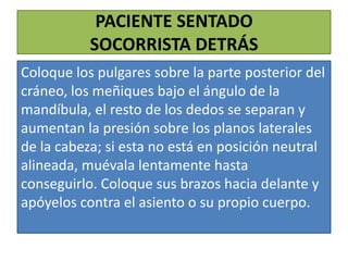 PACIENTE SENTADO
SOCORRISTA DETRÁS
Coloque los pulgares sobre la parte posterior del
cráneo, los meñiques bajo el ángulo de la
mandíbula, el resto de los dedos se separan y
aumentan la presión sobre los planos laterales
de la cabeza; si esta no está en posición neutral
alineada, muévala lentamente hasta
conseguirlo. Coloque sus brazos hacia delante y
apóyelos contra el asiento o su propio cuerpo.

 