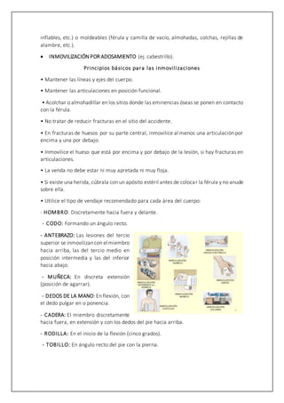inflables, etc.) o moldeables (férula y camilla de vacío, almohadas, colchas, rejillas de
alambre, etc.).
 INMOVILIZACIÓN POR ADOSAMIENTO (ej. cabestrillo).
Principios básicos para las inmovilizaciones
• Mantener las líneas y ejes del cuerpo.
• Mantener las articulaciones en posición funcional.
• Acolchar o almohadillar en los sitios donde las eminencias óseas se ponen en contacto
con la férula.
• No tratar de reducir fracturas en el sitio del accidente.
• En fracturas de huesos por su parte central, inmovilice al menos una articulación por
encima y una por debajo.
• Inmovilice el hueso que está por encima y por debajo de la lesión, si hay fracturas en
articulaciones.
• La venda no debe estar ni muy apretada ni muy floja.
• Si existe una herida, cúbrala con un apósito estéril antes de colocar la férula y no anude
sobre ella.
• Utilice el tipo de vendaje recomendado para cada área del cuerpo:
- HOMBRO: Discretamente hacia fuera y delante.
- CODO: Formando un ángulo recto.
- ANTEBRAZO: Las lesiones del tercio
superior se inmovilizancon el miembro
hacia arriba, las del tercio medio en
posición intermedia y las del inferior
hacia abajo.
- MUÑECA: En discreta extensión
(posición de agarrar).
- DEDOS DE LA MANO: En flexión, con
el dedo pulgar en o ponencia.
- CADERA: El miembro discretamente
hacia fuera, en extensión y con los dedos del pie hacia arriba.
- RODILLA: En el inicio de la flexión (cinco grados).
- TOBILLO: En ángulo recto del pie con la pierna.
 