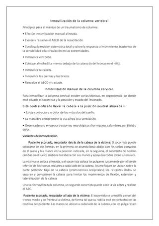 Inmovilización de la columna vertebral
Principios para el manejo de un traumatismo de columna:
• Efectúe inmovilización manual alineada.
• Evalúe y resuelva el ABCD de la resucitación.
• Concluya la revisiónsistemática total y valorela respuesta al movimiento, trastornos de
la sensibilidad o la circulación en las extremidades.
• Inmovilice el tronco.
• Coloque almohadilla miento debajo de la cabeza (y del tronco en el niño).
• Inmovilice la cabeza.
• Inmovilice las piernas y los brazos.
• Reevalúe el ABCD y traslade.
Inmovilización manual de la columna cervical.
Para inmovilizar la columna cervical existen varias técnicas, en dependencia de donde
esté situado el socorrista y la posición y estado del lesionado.
Está contraindicado llevar la cabeza a la posición neutral alineada si:
• Existe contractura o dolor de los músculos del cuello.
• La maniobra compromete la vía aérea o la ventilación.
• Desencadena o empeora trastornos neurológicos (hormigueo, calambres, parálisis) o
dolor.
Variantes de inmovilización.
Paciente acostado, rescatador detrás de la cabeza de la víctima: El socorrista puede
colocarse de dos formas, en la primera, se acuesta boca abajo, con los codos apoyados
en el suelo y las manos en la posición indicada, en la segunda, el socorrista de rodillas
(ambasen el suelo) sostiene la cabeza con sus manos y apoya los codos sobre sus muslos.
La víctima se coloca alineada, y el socorrista coloca los pulgares justamente por el borde
inferior de los huesos malares a cada lado de la cabeza, los meñiques se ubican sobre la
parte posterior baja de la cabeza (prominencias occipitales), los restantes dedos se
separan y comprimen la cabeza para limitar los movimientos de flexión, extensión y
lateralización de la cabeza
Una vez inmovilizada la columna,un segundo socorrista puede abrir la vía aérea y realizar
el ABC.
Paciente acostado, rescatador al lado de la víctima: El socorrista se arrodilla a nivel del
tronco medio y de frente a la víctima, de forma tal que su rodilla esté en contacto con las
costillas del paciente. Las manos se ubican a cada lado de la cabeza, con los pulgares en
 
