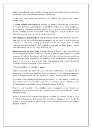 cada mejilla debajodelos pómulos; los meñiques bajola parte posterior del tercioinferior
de la cabeza y los restantes dedos abiertos entre ambos.
El rescatador debe apoyar sus brazos sobre las clavículas del paciente para obtener
mayor apoyo.
Paciente sentado, socorrista detrás: Coloque los pulgares sobre la parte posterior del
cráneo, los meñiques bajo el ángulo de la mandíbula, el resto de los dedos se separan y
aumentan la presión sobre los planos laterales de la cabeza; si esta no está en posición
neutral alineada, muévala lentamente hasta conseguirlo. Coloque sus brazos hacia
delante y apóyelos contra el asiento o su propio cuerpo.
Paciente sentado, socorrista desde un lado: El socorrista colocado al lado del paciente,
pasa su brazo sobre el hombro de la víctima y agarra con una mano, la parte posterior de
la cabeza su otra mano, con el pulgar y el índice sobre cada mejilla brinda el sostén
necesario para la inmovilización. Si el rescatador apoya sus brazos hacia delante y contra
su propio cuerpo, logrará una mejor estabilización.
Paciente sentado, socorrista desde el frente: Ubicado de frente, el socorrista coloca las
manos sobre cada lado de la cabeza de la víctima, el meñique debe ubicarse en la parte
posterior del cráneo, los pulgares sobre las mejillas (área de inserción de los dientes
superiores debajo de los pómulos), los restantes dedos, se extienden a los lados de la
cabeza e incrementa la presión entre ellos; si la cabeza no está en posición neutral
alineada, muévala lentamente hasta conseguirlo.
Inmovilización para retirar un casco:
Debe hacerse entre dos socorristas, el primero se arrodilla detrás de la cabeza de la
víctima, con sus palmas de las manos contra los lados del casco y los dedos flexionados
sobre su margen inferior, tratando de llevar la cabeza a la posición neutral alineada.
El segundo rescatador también arrodillado, abre y quita la careta, evalúa la vía aérea y
desabrocha lascorreasdel mentón. Luego coloca una mano en la parteposterior y la otra
en la mandíbula para realizar una inmovilización manual de frente.
El primer socorrista, ahora retira cuidadosamente el casco pudiendo ser necesario un
cambio de manos en el momento en Inmovilización manual de la columna cervical,
paciente sentado.
Método de inmovilización de la columna cervical para retirar un casco. 78 que el casco
levanta la parte posterior de la cabeza. Para terminar, se produce un nuevo cambio de
manos en el cual el primer socorrista queda realizando la inmovilización manual desde la
posición de atrás.
 
