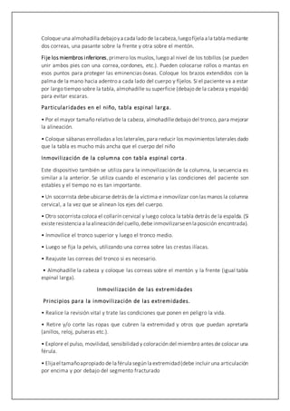 Coloque una almohadilla debajoya cada lado de la cabeza,luegofíjela a la tabla mediante
dos correas, una pasante sobre la frente y otra sobre el mentón.
Fije los miembros inferiores,primero los muslos, luego al nivel de los tobillos (se pueden
unir ambos pies con una correa, cordones, etc.). Pueden colocarse rollos o mantas en
esos puntos para proteger las eminencias óseas. Coloque los brazos extendidos con la
palma de la mano hacia adentro a cada lado del cuerpo y fíjelos. Si el paciente va a estar
por largo tiempo sobre la tabla, almohadille su superficie (debajo de la cabeza y espalda)
para evitar escaras.
Particularidades en el niño, tabla espinal larga.
• Por el mayor tamaño relativo de la cabeza, almohadilledebajo del tronco, para mejorar
la alineación.
• Coloque sábanas enrolladas a los laterales, para reducir los movimientos laterales dado
que la tabla es mucho más ancha que el cuerpo del niño
Inmovilización de la columna con tabla espinal corta .
Este dispositivo también se utiliza para la inmovilización de la columna, la secuencia es
similar a la anterior. Se utiliza cuando el escenario y las condiciones del paciente son
estables y el tiempo no es tan importante.
• Un socorrista debe ubicarse detrás de la víctima e inmovilizar con las manos la columna
cervical, a la vez que se alinean los ejes del cuerpo.
• Otro socorrista coloca el collarín cervical y luego coloca la tabla detrás de la espalda. (Si
existeresistencia a la alineacióndel cuello,debe inmovilizarseenla posición encontrada).
• Inmovilice el tronco superior y luego el tronco medio.
• Luego se fija la pelvis, utilizando una correa sobre las crestas ilíacas.
• Reajuste las correas del tronco si es necesario.
• Almohadille la cabeza y coloque las correas sobre el mentón y la frente (igual tabla
espinal larga).
Inmovilización de las extremidades
Principios para la inmovilización de las extremidades.
• Realice la revisión vital y trate las condiciones que ponen en peligro la vida.
• Retire y/o corte las ropas que cubren la extremidad y otros que puedan apretarla
(anillos, reloj, pulseras etc.).
• Explore el pulso, movilidad, sensibilidad y coloración del miembro antes de colocar una
férula.
• Elija el tamañoapropiado de la férula según la extremidad(debe incluir una articulación
por encima y por debajo del segmento fracturado
 