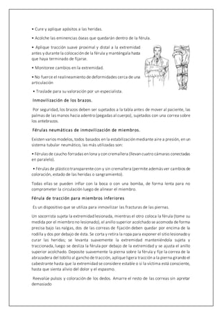 • Cure y aplique apósitos a las heridas.
• Acolche las eminencias óseas que quedarán dentro de la férula.
• Aplique tracción suave proximal y distal a la extremidad
antes y durante la colocación de la férula y manténgala hasta
que haya terminado de fijarse.
• Monitoree cambios en la extremidad.
• No fuerce el realineamiento de deformidades cerca de una
articulación
• Traslade para su valoración por un especialista.
Inmovilización de los brazos.
Por seguridad, los brazos deben ser sujetados a la tabla antes de mover al paciente, las
palmas de las manos hacia adentro (pegadas al cuerpo), sujetados con una correa sobre
los antebrazos.
Férulas neumáticas de inmovilización de miembros.
Existen varios modelos, todos basados en la estabilización mediante aire a presión, en un
sistema tubular neumático, las más utilizadas son:
• Férulas de caucho forradas en lona y con cremallera (llevan cuatro cámaras conectadas
en paralelo).
• Férulas de plástico transparente con y sin cremallera (permite además ver cambios de
coloración, estado de las heridas o sangramiento).
Todas ellas se pueden inflar con la boca o con una bomba, de forma lenta para no
comprometer la circulación luego de alinear el miembro.
Férula de tracción para miembros inferiores
Es un dispositivo que se utiliza para inmovilizar las fracturas de las piernas.
Un socorrista sujeta la extremidad lesionada, mientras el otro coloca la férula (tome su
medida por el miembro no lesionado), el anillo superior acolchado se acomoda de forma
precisa bajo las nalgas, dos de las correas de fijación deben quedar por encima de la
rodilla y dos por debajo de ésta. Se corta y retira la ropa para exponer el sitio lesionado y
curar las heridas; se levanta suavemente la extremidad manteniéndola sujeta y
traccionada, luego se desliza la férula por debajo de la extremidad y se ajusta el anillo
superior acolchado. Deposite suavemente la pierna sobre la férula y fije la correa de la
abrazadera del tobillo al gancho de tracción, aplique ligera tracción a la pierna girando el
cabestrante hasta que la extremidad se considere estable o si la víctima está consciente,
hasta que sienta alivio del dolor y el espasmo.
Reevalúe pulsos y coloración de los dedos. Amarre el resto de las correas sin apretar
demasiado
 
