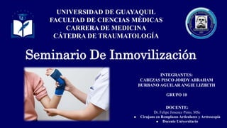 Seminario De Inmovilización
UNIVERSIDAD DE GUAYAQUIL
FACULTAD DE CIENCIAS MÉDICAS
CARRERA DE MEDICINA
CÁTEDRA DE TRAUMATOLOGÍA
DOCENTE:
Dr. Felipe Jimenez Pinto, MSc
 Cirujano en Remplazos Articulares y Artroscopia
 Docente Universitario
INTEGRANTES:
CABEZAS PISCO JORDY ABRAHAM
BURBANO AGUILAR ANGIE LIZBETH
GRUPO 10
 