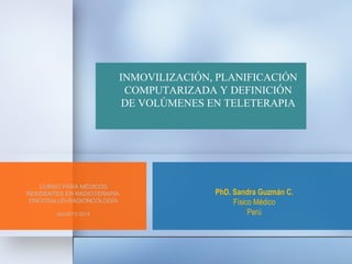 INMOVILIZACIÓN, PLANIFICACIÓN 
COMPUTARIZADA Y DEFINICIÓN 
DE VOLÚMENES EN TELETERAPIA 
PhD. Sandra Guzmán C. 
Físico Médico 
Perú 
CURSO PARA MÉDICOS 
RESIDENTES EN RADIOTERAPIA 
ONCOSALUD-RADIONCOLOGÌA 
AGOSTO 2014 
 