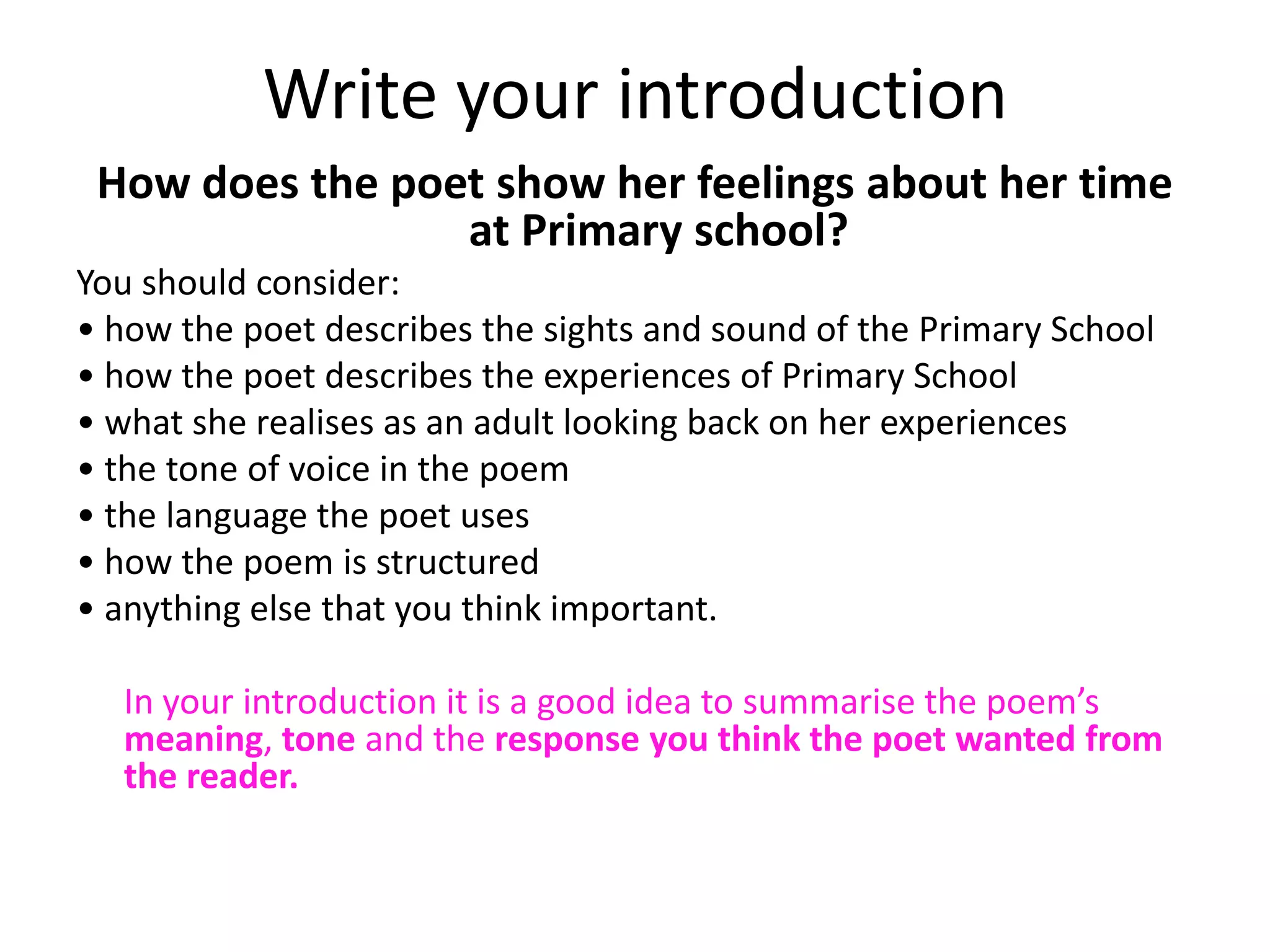Write your introduction
 How does the poet show her feelings about her time
                 at Primary school?
You should consider:
• how the poet describes the sights and sound of the Primary School
• how the poet describes the experiences of Primary School
• what she realises as an adult looking back on her experiences
• the tone of voice in the poem
• the language the poet uses
• how the poem is structured
• anything else that you think important.

  In your introduction it is a good idea to summarise the poem’s
  meaning, tone and the response you think the poet wanted from
  the reader.
 
