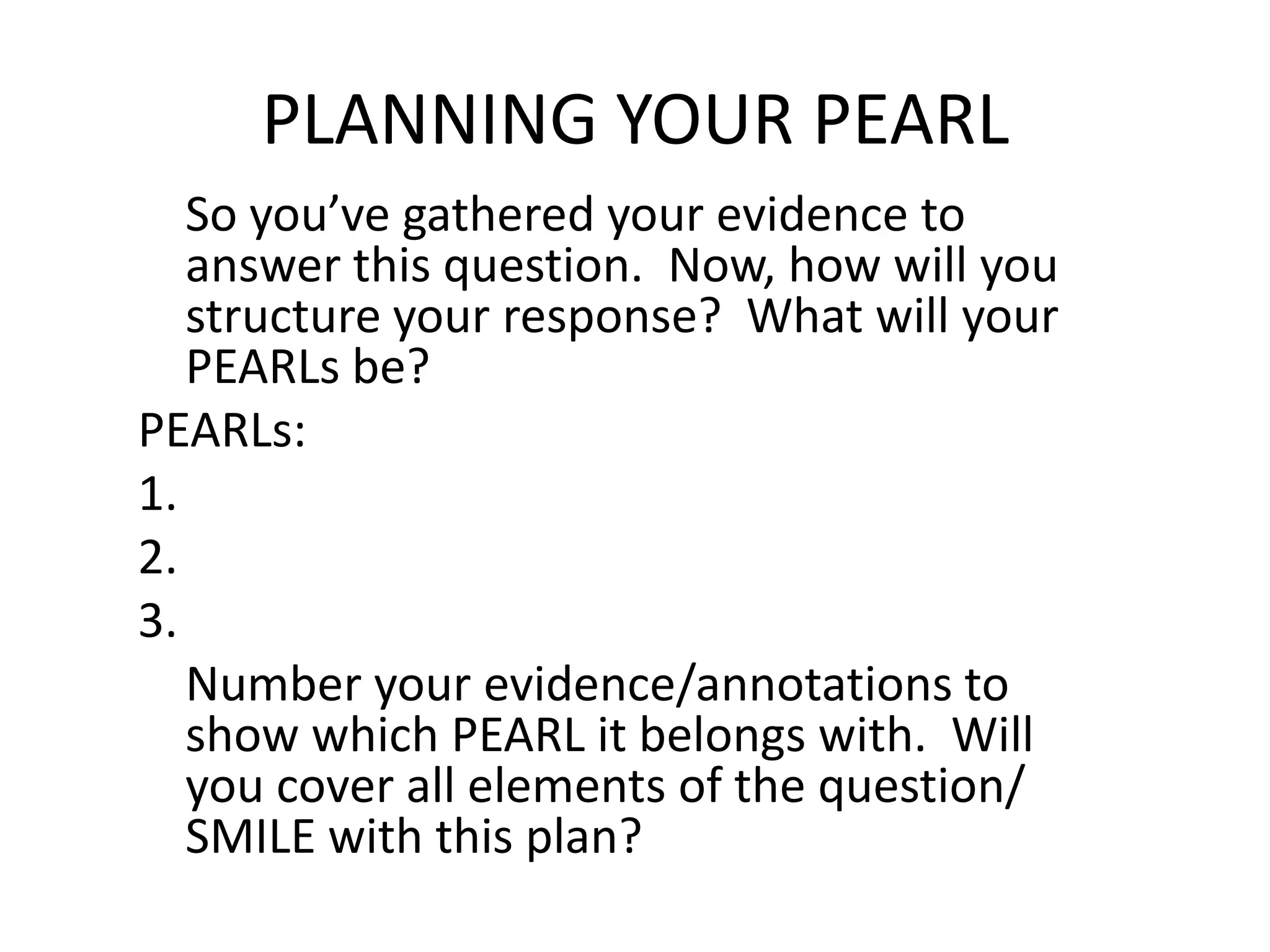 PLANNING YOUR PEARL
   So you’ve gathered your evidence to
   answer this question. Now, how will you
   structure your response? What will your
   PEARLs be?
PEARLs:
1.
2.
3.
   Number your evidence/annotations to
   show which PEARL it belongs with. Will
   you cover all elements of the question/
   SMILE with this plan?
 