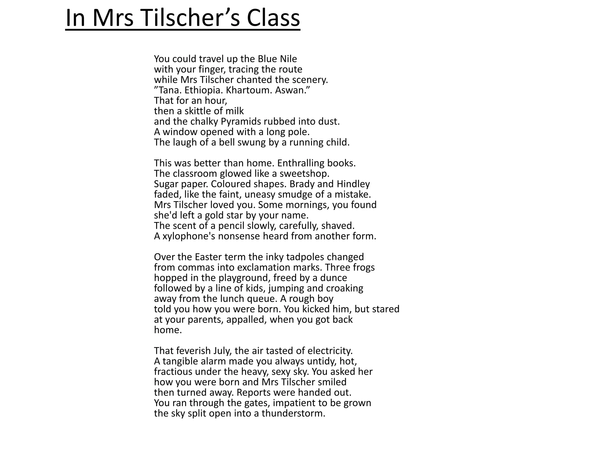 In Mrs Tilscher’s Class
        You could travel up the Blue Nile
        with your finger, tracing the route
        while Mrs Tilscher chanted the scenery.
        ”Tana. Ethiopia. Khartoum. Aswan.”
        That for an hour,
        then a skittle of milk
        and the chalky Pyramids rubbed into dust.
        A window opened with a long pole.
        The laugh of a bell swung by a running child.
        This was better than home. Enthralling books.
        The classroom glowed like a sweetshop.
        Sugar paper. Coloured shapes. Brady and Hindley
        faded, like the faint, uneasy smudge of a mistake.
        Mrs Tilscher loved you. Some mornings, you found
        she'd left a gold star by your name.
        The scent of a pencil slowly, carefully, shaved.
        A xylophone's nonsense heard from another form.
        Over the Easter term the inky tadpoles changed
        from commas into exclamation marks. Three frogs
        hopped in the playground, freed by a dunce
        followed by a line of kids, jumping and croaking
        away from the lunch queue. A rough boy
        told you how you were born. You kicked him, but stared
        at your parents, appalled, when you got back
        home.
        That feverish July, the air tasted of electricity.
        A tangible alarm made you always untidy, hot,
        fractious under the heavy, sexy sky. You asked her
        how you were born and Mrs Tilscher smiled
        then turned away. Reports were handed out.
        You ran through the gates, impatient to be grown
        the sky split open into a thunderstorm.
 