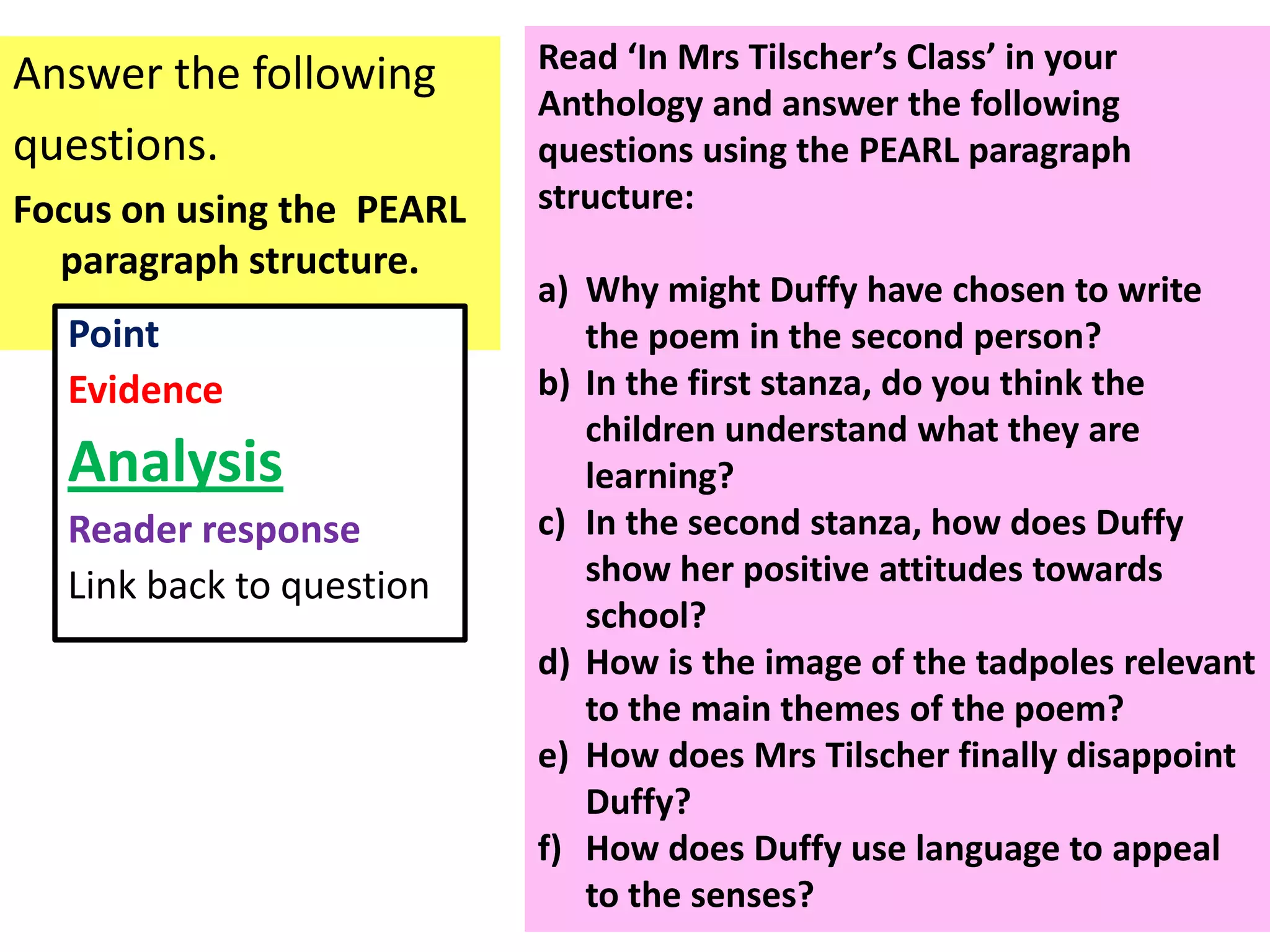 Read ‘In Mrs Tilscher’s Class’ in your
Answer the following
                           Anthology and answer the following
questions.                 questions using the PEARL paragraph
Focus on using the PEARL   structure:
  paragraph structure.
                           a) Why might Duffy have chosen to write
  Point                       the poem in the second person?
  Evidence                 b) In the first stanza, do you think the
                              children understand what they are
  Analysis                    learning?
  Reader response          c) In the second stanza, how does Duffy
  Link back to question       show her positive attitudes towards
                              school?
                           d) How is the image of the tadpoles relevant
                              to the main themes of the poem?
                           e) How does Mrs Tilscher finally disappoint
                              Duffy?
                           f) How does Duffy use language to appeal
                              to the senses?
 