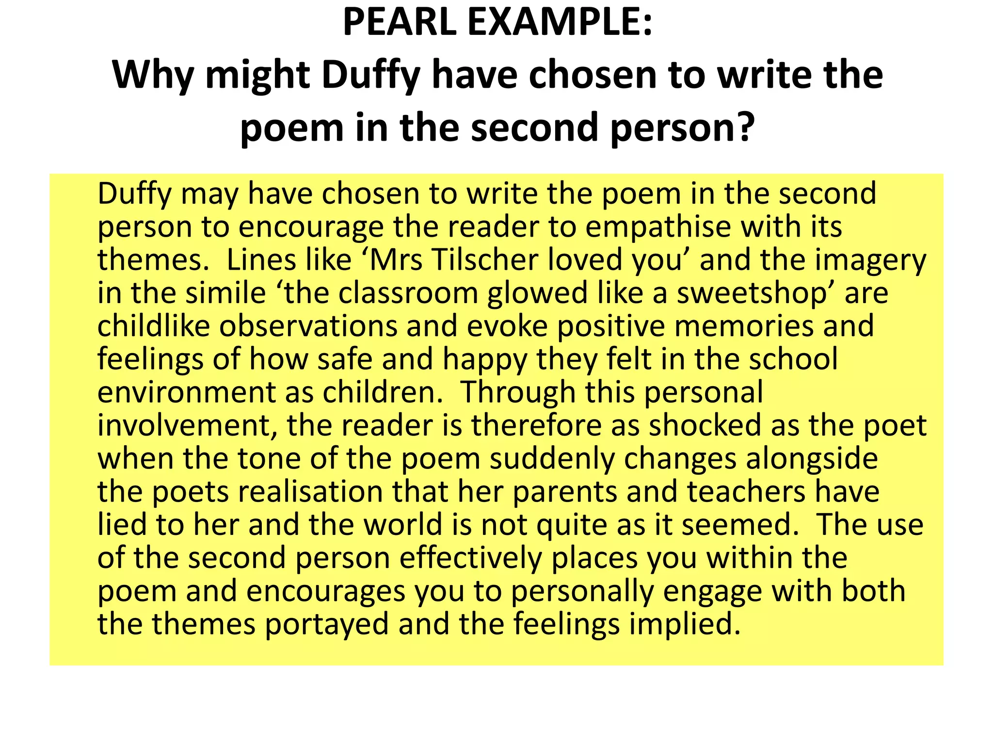 PEARL EXAMPLE:
 Why might Duffy have chosen to write the
      poem in the second person?
Duffy may have chosen to write the poem in the second
person to encourage the reader to empathise with its
themes. Lines like ‘Mrs Tilscher loved you’ and the imagery
in the simile ‘the classroom glowed like a sweetshop’ are
childlike observations and evoke positive memories and
feelings of how safe and happy they felt in the school
environment as children. Through this personal
involvement, the reader is therefore as shocked as the poet
when the tone of the poem suddenly changes alongside
the poets realisation that her parents and teachers have
lied to her and the world is not quite as it seemed. The use
of the second person effectively places you within the
poem and encourages you to personally engage with both
the themes portayed and the feelings implied.
 