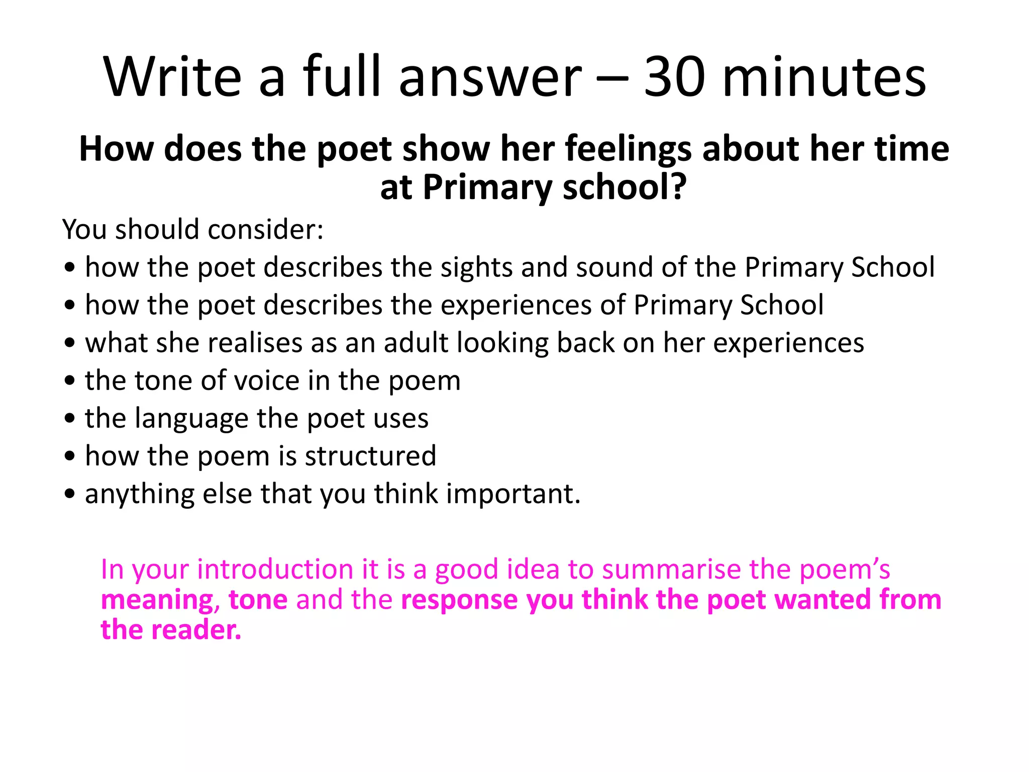 Write a full answer – 30 minutes
 How does the poet show her feelings about her time
                 at Primary school?
You should consider:
• how the poet describes the sights and sound of the Primary School
• how the poet describes the experiences of Primary School
• what she realises as an adult looking back on her experiences
• the tone of voice in the poem
• the language the poet uses
• how the poem is structured
• anything else that you think important.

  In your introduction it is a good idea to summarise the poem’s
  meaning, tone and the response you think the poet wanted from
  the reader.
 