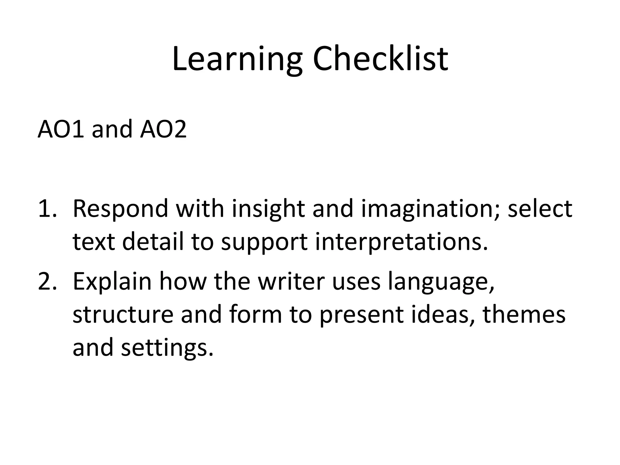 Learning Checklist
AO1 and AO2

1. Respond with insight and imagination; select
   text detail to support interpretations.
2. Explain how the writer uses language,
   structure and form to present ideas, themes
   and settings.
 