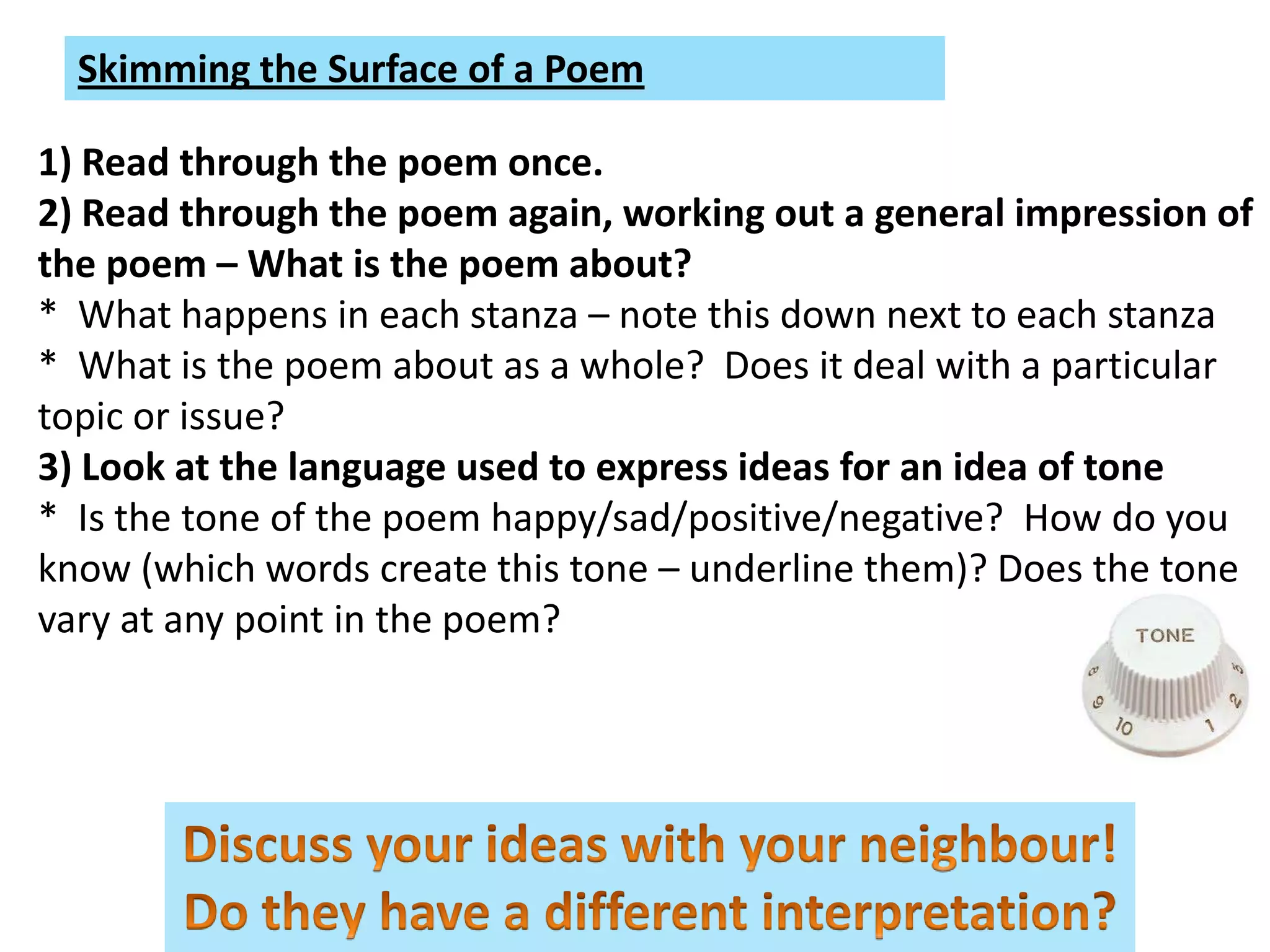 Skimming the Surface of a Poem

1) Read through the poem once.
2) Read through the poem again, working out a general impression of
the poem – What is the poem about?
* What happens in each stanza – note this down next to each stanza
* What is the poem about as a whole? Does it deal with a particular
topic or issue?
3) Look at the language used to express ideas for an idea of tone
* Is the tone of the poem happy/sad/positive/negative? How do you
know (which words create this tone – underline them)? Does the tone
vary at any point in the poem?
 