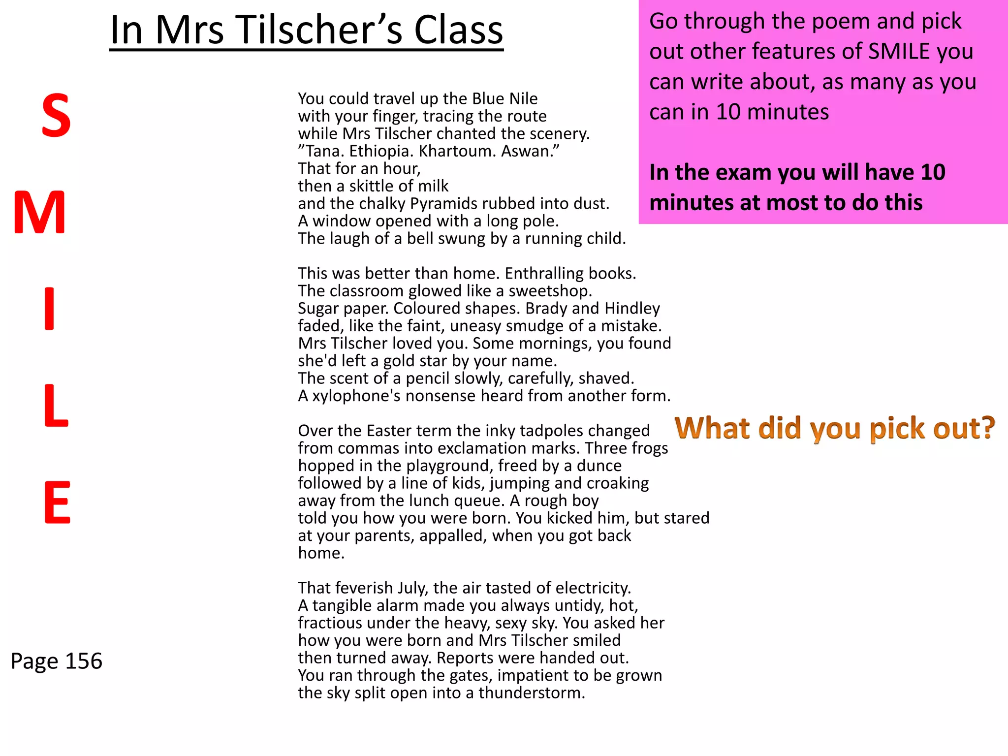 Go through the poem and pick
           In Mrs Tilscher’s Class                                   out other features of SMILE you
                                                                     can write about, as many as you
 S                   You could travel up the Blue Nile
                     with your finger, tracing the route
                     while Mrs Tilscher chanted the scenery.
                     ”Tana. Ethiopia. Khartoum. Aswan.”
                                                                     can in 10 minutes

                     That for an hour,                               In the exam you will have 10
                     then a skittle of milk

M                    and the chalky Pyramids rubbed into dust.
                     A window opened with a long pole.
                     The laugh of a bell swung by a running child.
                                                                     minutes at most to do this

                     This was better than home. Enthralling books.

 I                   The classroom glowed like a sweetshop.
                     Sugar paper. Coloured shapes. Brady and Hindley
                     faded, like the faint, uneasy smudge of a mistake.
                     Mrs Tilscher loved you. Some mornings, you found
                     she'd left a gold star by your name.
                     The scent of a pencil slowly, carefully, shaved.

 L                   A xylophone's nonsense heard from another form.
                     Over the Easter term the inky tadpoles changed
                     from commas into exclamation marks. Three frogs
                     hopped in the playground, freed by a dunce

 E
                     followed by a line of kids, jumping and croaking
                     away from the lunch queue. A rough boy
                     told you how you were born. You kicked him, but stared
                     at your parents, appalled, when you got back
                     home.
                     That feverish July, the air tasted of electricity.
                     A tangible alarm made you always untidy, hot,
                     fractious under the heavy, sexy sky. You asked her
                     how you were born and Mrs Tilscher smiled
Page 156             then turned away. Reports were handed out.
                     You ran through the gates, impatient to be grown
                     the sky split open into a thunderstorm.
 