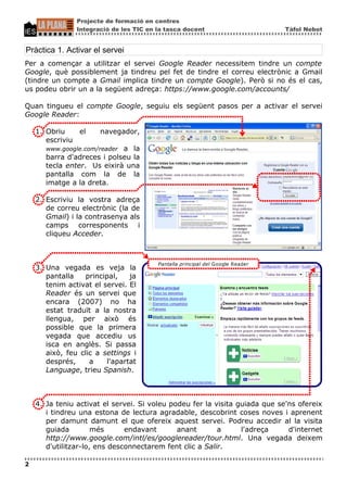 Projecte de formació en centres
                Integració de les TIC en la tasca docent                        Tàfol Nebot


Pràctica 1. Activar el servei
Per a començar a utilitzar el servei Google Reader necessitem tindre un compte
Google, què possiblement ja tindreu pel fet de tindre el correu electrònic a Gmail
(tindre un compte a Gmail implica tindre un compte Google). Però si no és el cas,
us podeu obrir un a la següent adreça: https://www.google.com/accounts/

Quan tingueu el compte Google, seguiu els següent pasos per a activar el servei
Google Reader:

    1. Obriu    el     navegador,
       escriviu
       www.google.com/reader a la
       barra d'adreces i polseu la
       tecla enter. Us eixirà una
       pantalla com la de la
       imatge a la dreta.

    2. Escriviu la vostra adreça
       de correu electrònic (la de
       Gmail) i la contrasenya als
       camps corresponents i
       cliqueu Acceder.



                                         Pantalla principal del Google Reader
    3. Una vegada es veja la
       pantalla    principal,    ja
       tenim activat el servei. El
       Reader és un servei que
       encara (2007) no ha
       estat traduït a la nostra
       llengua, per això és
       possible que la primera
       vegada que accediu us
       isca en anglès. Si passa
       això, feu clic a settings i
       després,     a     l'apartat
       Language, trieu Spanish.



    4. Ja teniu activat el servei. Si voleu podeu fer la visita guiada que se'ns ofereix
       i tindreu una estona de lectura agradable, descobrint coses noves i aprenent
       per damunt damunt el que ofereix aquest servei. Podreu accedir al la visita
       guiada         més      endavant       anant       a      l'adreça     d'internet
       http://www.google.com/intl/es/googlereader/tour.html. Una vegada deixem
       d'utilitzar-lo, ens desconnectarem fent clic a Salir.

2
 