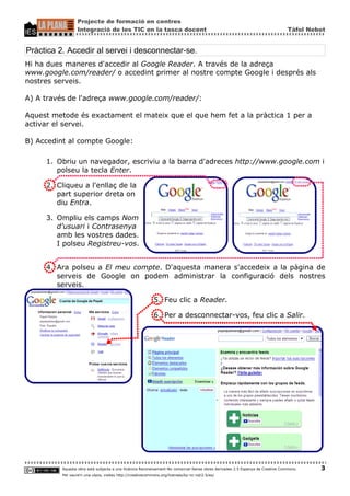 Projecte de formació en centres
                  Integració de les TIC en la tasca docent                                                                       Tàfol Nebot


Pràctica 2. Accedir al servei i desconnectar-se.
Hi ha dues maneres d'accedir al Google Reader. A través de la adreça
www.google.com/reader/ o accedint primer al nostre compte Google i després als
nostres serveis.

A) A través de l'adreça www.google.com/reader/:

Aquest metode és exactament el mateix que el que hem fet a la pràctica 1 per a
activar el servei.

B) Accedint al compte Google:

     1. Obriu un navegador, escriviu a la barra d'adreces http://www.google.com i
        polseu la tecla Enter.

     2. Cliqueu a l'enllaç de la
        part superior dreta on
        diu Entra.

     3. Ompliu els camps Nom
        d'usuari i Contrasenya
        amb les vostres dades.
        I polseu Registreu-vos.


     4. Ara polseu a El meu compte. D'aquesta manera s'accedeix a la pàgina de
        serveis de Google on podem administrar la configuració dels nostres
        serveis.

                                                           5. Feu clic a Reader.

                                                           6. Per a desconnectar-vos, feu clic a Salir.




          Aquesta obra està subjecta a una llicència Reconeixement-No comercial-Sense obres derivades 2.5 Espanya de Creative Commons.    3
          Per veure'n una còpia, visiteu http://creativecommons.org/licenses/by-nc-nd/2.5/es/
 