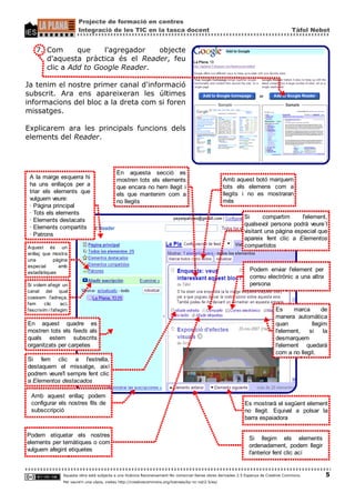 Projecte de formació en centres
                           Integració de les TIC en la tasca docent                                                                       Tàfol Nebot


    7. Com      que    l'agregador  objecte
       d'aquesta pràctica és el Reader, feu
       clic a Add to Google Reader.

Ja tenim el nostre primer canal d'informació
subscrit. Ara ens apareixeran les últimes
informacions del bloc a la dreta com si foren
missatges.

Explicarem ara les principals funcions dels
elements del Reader.



                                               En aquesta secció es
 A la marge esquerra hi                        mostren tots els elements                                 Amb aquest botó marquem
 ha uns enllaços per a                         que encara no hem llegit i                                tots els elemens com a
 triar els elements que                        els que mantenim com a                                    llegits i no es mostraran
 vulguem veure:                                no llegits                                                més
 · Pàgina principal
 · Tots els elements
                                                                                                                 Si      compartim      l'element,
 · Elements destacats
                                                                                                                 qualsevol persona podrà veure´l
 · Elements compartits
                                                                                                                 visitant una pàgina especial que
 · Patrons
                                                                                                                 apareix fent clic a Elementos
Aquest és un                                                                                                     compartidos
enllaç que mostra
una         pàgina
especial      amb
estadístiques
                                                                                                                    Podem enviar l'element per
                                                                                                                    correu electrònic a una altra
Si volem afegir un                                                                                                  persona
canal del qual
coeixem l'adreça,
fem      clic     ací,
l'escrivim i l'afegim                                                                                                            Es     marca      de
                                                                                                                                 manera automàtica
En aquest quadre es                                                                                                              quan          llegim
mostren tots els feeds als                                                                                                       l'element,   si    la
quals estem subscrits                                                                                                            desmarquem
organitzats per carpetes                                                                                                         l'element quedarà
                                                                                                                                 com a no llegit.
Si fem clic a l'estrella,
destaquem el missatge, així
podrem veure'l sempre fent clic
a Elementos destacados

  Amb aquest enllaç podem
  configurar els nostres fils de                                                                                 Es mostrarà el següent element
  subsccripció                                                                                                   no llegit. Equival a polsar la
                                                                                                                 barra espaiadora

Podem etiquetar els nostres
                                                                                                                   Si llegim els elements
elements per temàtiques o com
                                                                                                                   ordenadament, podem llegir
vulguem afegint etiquetes
                                                                                                                   l'anterior fent clic ací


                   Aquesta obra està subjecta a una llicència Reconeixement-No comercial-Sense obres derivades 2.5 Espanya de Creative Commons.      5
                   Per veure'n una còpia, visiteu http://creativecommons.org/licenses/by-nc-nd/2.5/es/
 