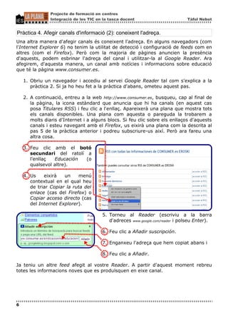 Projecte de formació en centres
                Integració de les TIC en la tasca docent                       Tàfol Nebot


Pràctica 4. Afegir canals d'informació (2): coneixent l'adreça.
Una altra manera d'afegir canals és coneixent l'adreça. En alguns navegadors (com
l'Internet Explorer 6) no tenim la utilitat de detecció i configuració de feeds com en
altres (com el Firefox). Però com la majoria de pàgines anuncien la presència
d'aquests, podem esbrinar l'adreça del canal i utilitzar-la al Google Reader. Ara
afegirem, d'aquesta manera, un canal amb notícies i informacions sobre educació
que té la pàgina www.consumer.es.

    1. Obriu un navegador i accediu al servei Google Reader tal com s'explica a la
       pràctica 2. Si ja ho heu fet a la pràctica d'abans, ometeu aquest pas.

    2. A continuació, entreu a la web http://www.consumer.es, busqueu, cap al final de
       la pàgina, la icona estàndard que anuncia que hi ha canals (en aquest cas
       posa Titulares RSS) i feu clic a l'enllaç. Apareixerà una plana que mostra tots
       els canals disponibles. Una plana com aquesta o pareguda la trobarem a
       molts diaris d'Internet i a alguns blocs. Si feu clic sobre els enllaços d'aquests
       canals i esteu navegant amb el Firefox, us eixirà una plana com la descrita al
       pas 5 de la pràctica anterior i podreu subscriure-us així. Però ara fareu una
       altra cosa.

    3. Feu clic amb el botó
       secundari del ratolí a
       l'enllaç  Educación  (o
       qualsevol altre).

    4. Us    eixirà   un     menú
       contextual en el qual heu
       de triar Copiar la ruta del
       enlace (cas del Firefox) o
       Copiar acceso directo (cas
       del Internet Explorer).

                                        5. Torneu al Reader (escriviu a la barra
                                           d'adreces www.google.com/reader i polseu Enter).

                                        6. Feu clic a Añadir suscripción.

                                        7. Enganxeu l'adreça que hem copiat abans i

                                        8. Feu clic a Añadir.

Ja teniu un altre feed afegit al vostre Reader. A partir d'aquest moment rebreu
totes les informacions noves que es produïsquen en eixe canal.




6
 