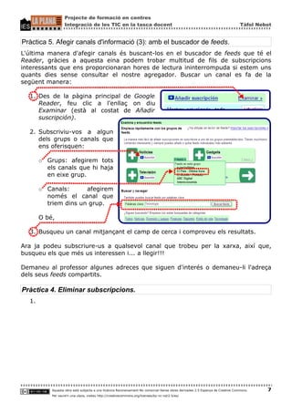 Projecte de formació en centres
                    Integració de les TIC en la tasca docent                                                                       Tàfol Nebot


Pràctica 5. Afegir canals d'informació (3): amb el buscador de feeds.
L'última manera d'afegir canals és buscant-los en el buscador de feeds que té el
Reader, gràcies a aquesta eina podem trobar multitud de fils de subscripcions
interessants que ens proporcionaran hores de lectura ininterrompuda si estem uns
quants dies sense consultar el nostre agregador. Buscar un canal es fa de la
següent manera:

  1. Des de la pàgina principal de Google
     Reader, feu clic a l'enllaç on diu
     Examinar (està al costat de Añadir
     suscripción).

  2. Subscriviu-vos a algun
     dels grups o canals que
     ens oferisquen:

       ○   Grups: afegirem tots
           els canals que hi haja
           en eixe grup.

       ○   Canals:      afegirem
           només el canal que
           triem dins un grup.

       O bé,

  3. Busqueu un canal mitjançant el camp de cerca i comproveu els resultats.

Ara ja podeu subscriure-us a qualsevol canal que trobeu per la xarxa, així que,
busqueu els que més us interessen i... a llegir!!!

Demaneu al professor algunes adreces que siguen d'interés o demaneu-li l'adreça
dels seus feeds compartits.

Pràctica 4. Eliminar subscripcions.
  1.




            Aquesta obra està subjecta a una llicència Reconeixement-No comercial-Sense obres derivades 2.5 Espanya de Creative Commons.    7
            Per veure'n una còpia, visiteu http://creativecommons.org/licenses/by-nc-nd/2.5/es/
 