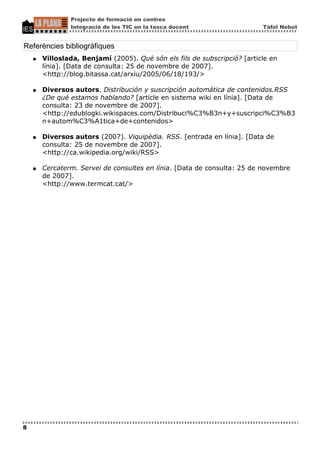 Projecte de formació en centres
                Integració de les TIC en la tasca docent                   Tàfol Nebot


Referències bibliogràfiques
    ●   Villoslada, Benjamí (2005). Què són els fils de subscripció? [article en
        línia]. [Data de consulta: 25 de novembre de 2007].
        <http://blog.bitassa.cat/arxiu/2005/06/18/193/>

    ●   Diversos autors. Distribución y suscripción automática de contenidos.RSS
        ¿De qué estamos hablando? [article en sistema wiki en línia]. [Data de
        consulta: 23 de novembre de 2007].
        <http://edublogki.wikispaces.com/Distribuci%C3%B3n+y+suscripci%C3%B3
        n+autom%C3%A1tica+de+contenidos>

    ●   Diversos autors (2007). Viquipèdia. RSS. [entrada en línia]. [Data de
        consulta: 25 de novembre de 2007].
        <http://ca.wikipedia.org/wiki/RSS>

    ●   Cercaterm. Servei de consultes en línia. [Data de consulta: 25 de novembre
        de 2007].
        <http://www.termcat.cat/>




8
 