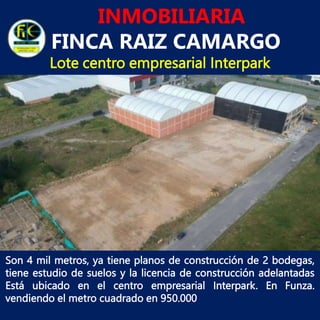 INMOBILIARIA
FINCA RAIZ CAMARGO
Lote centro empresarial Interpark
Son 4 mil metros, ya tiene planos de construcción de 2 bodegas,
tiene estudio de suelos y la licencia de construcción adelantadas
Está ubicado en el centro empresarial Interpark. En Funza.
vendiendo el metro cuadrado en 950.000
 