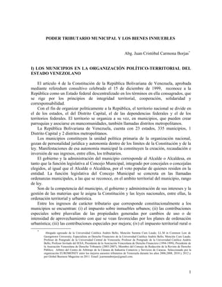 PODER TRIBUTARIO MUNICIPAL Y LOS BIENES INMUEBLES
Abg. Juan Cristóbal Carmona Borjas*
I) LOS MUNICIPIOS EN LA ORGANIZACIÓN POLÍTICO-TERRITORIAL DEL
ESTADO VENEZOLANO
El artículo 4 de la Constitución de la República Bolivariana de Venezuela, aprobada
mediante referedum consultivo celebrado el 15 de diciembre de 1999, reconoce a la
República como un Estado federal descentralizado en los términos en ella consagrados, que
se rige por los principios de integridad territorial, cooperación, solidaridad y
corresponsabilidad.
Con el fin de organizar políticamente a la República, el territorio nacional se divide en
el de los estados, el del Distrito Capital, el de las dependencias federales y el de los
territorios federales. El territorio se organiza a su vez, en municipios, que pueden crear
parroquias y asociarse en mancomunidades, también llamadas distritos metropolitanos.
La República Bolivariana de Venezuela, cuenta con 23 estados, 335 municipios, 1
Distrito Capital y 2 distritos metropolitanos.
Los municipios constituyen la unidad política primaria de la organización nacional,
gozan de personalidad jurídica y autonomía dentro de los límites de la Constitución y de la
ley. Manifestaciones de esa autonomía municipal la constituyen la creación, recaudación e
inversión de sus ingresos, entre ellos, los tributarios.
El gobierno y la administración del municipio corresponde al Alcalde o Alcaldesa, en
tanto que la función legislativa al Concejo Municipal, integrado por concejales o concejalas
elegidos, al igual que el Alcalde o Alcaldesa, por el voto popular de quienes residen en la
entidad. La función legislativa del Concejo Municipal se concreta en las llamadas
ordenanzas municipales, a las que se reconoce, en el ambito territorial del municipio, rango
de ley.
Son de la competencia del municipio, el gobierno y administración de sus intereses y la
gestión de las materias que le asigna la Constitución y las leyes nacionales, entre ellas, la
ordenación territorial y urbanística.
Entre los ingresos de carácter tributario que corresponde constitucionalmente a los
municipios se encuentran: (i) el impuesto sobre inmuebles urbanos; (ii) las contribuciones
especiales sobre plusvalías de las propiedades generadas por cambios de uso o de
intensidad de aprovechamiento con que se vean favorecidas por los planes de ordenación
urbanística; (iii) las contribuciones especiales por mejora; (iv) el impuesto territorial rural o
*
Abogado egresado de la Universidad Católica Andrés Bello, Mención Summa Cum Laude; LL.M in Common Law de
Georgetown University; Especialista en Derecho Financiero de la Universidad Católica Andrés Bello, Mención Cum Laude;
Profesor de Postgrado de la Universidad Central de Venezuela; Profesor de Postgrado de la Universidad Católica Andrés
Bello; Profesor Invitado del IESA; Presidente de la Asociación Venezolana de Derecho Financiero (1994-1999); Presidente de
la Asociación Venezolana de Derecho Tributario (2003-2007); Miembro del Consejo de Redacción de la Revista de Derecho
Público; Arbitro del Centro de Arbitraje de la Cámara de Industria Comercio y Servicios de Caracas. Seleccionado por la
organización EUROMONEY entre los mejores asesores tributarios de Venezuela durante los años 2006,2008, 2010 y 2012 y
por Global Business Magazine en 2011. Email: jcarmonaborjas@gmail.com.
1
 