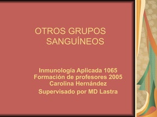 OTROS GRUPOS    SANGUÍNEOS Inmunología Aplicada 1065 Formación de profesores 2005 Carolina Hernández Supervisado por MD Lastra 