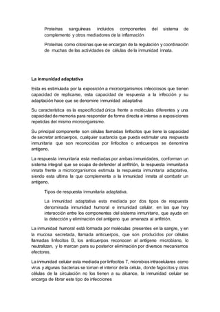 Proteínas sanguíneas incluidos componentes del sistema de
complemento y otros mediadores de la inflamación
Proteínas como citosinas que se encargan de la regulación y coordinación
de muchas de las actividades de células de la inmunidad innata.
La inmunidad adaptativa
Esta es estimulada por la exposición a microorganismos infecciosos que tienen
capacidad de replicarse, esta capacidad de respuesta a la infección y su
adaptación hace que se denomine inmunidad adaptativa
Su característica es la especificidad única frente a moléculas diferentes y una
capacidad de memoria para responder de forma directa e intensa a exposiciones
repetidas del mismo microorganismo.
Su principal componente son células llamadas linfocitos que tiene la capacidad
de secretar anticuerpos, cualquier sustancia que pueda estimular una respuesta
inmunitaria que son reconocidas por linfocitos o anticuerpos se denomina
antígeno.
La respuesta inmunitaria esta mediadas por ambas inmunidades, conforman un
sistema integral que se ocupa de defender al anfitrión, la respuesta inmunitaria
innata frente a microorganismos estimula la respuesta inmunitaria adaptativa,
siendo esta ultima la que complementa a la inmunidad innata al combatir un
antígeno.
Tipos de respuesta inmunitaria adaptativa.
La inmunidad adaptativa esta mediada por dos tipos de respuesta
denominada inmunidad humoral e inmunidad celular, en las que hay
interacción entre los componentes del sistema inmunitario, que ayuda en
la detección y eliminación del antígeno que amenaza al anfitrión.
La inmunidad humoral está formada por moléculas presentes en la sangre, y en
la mucosa secretada, llamada anticuerpos, que son producidos por células
llamadas linfocitos B, los anticuerpos reconocen al antígeno microbiano, lo
neutralizan, y lo marcan para su posterior eliminación por diversos mecanismos
efectores.
La inmunidad celular esta mediada por linfocitos T, microbiosintracelulares como
virus y algunas bacterias se toman el interior de la célula, donde fagocitos y otras
células de la circulación no los tienen a su alcance, la inmunidad celular se
encarga de librar este tipo de infecciones
 