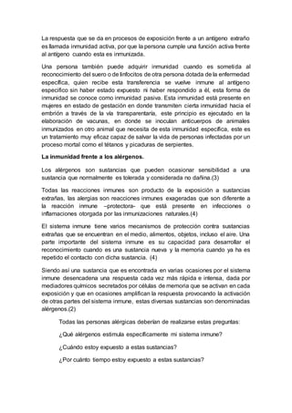 La respuesta que se da en procesos de exposición frente a un antígeno extraño
es llamada inmunidad activa, por que la persona cumple una función activa frente
al antígeno cuando esta es inmunizada.
Una persona también puede adquirir inmunidad cuando es sometida al
reconocimiento del suero o de linfocitos de otra persona dotada de la enfermedad
específica, quien recibe esta transferencia se vuelve inmune al antígeno
especifico sin haber estado expuesto ni haber respondido a él, esta forma de
inmunidad se conoce como inmunidad pasiva. Esta inmunidad está presente en
mujeres en estado de gestación en donde transmiten cierta inmunidad hacia el
embrión a través de la vía transparentaría, este principio es ejecutado en la
elaboración de vacunas, en donde se inoculan anticuerpos de animales
inmunizados en otro animal que necesita de esta inmunidad específica, este es
un tratamiento muy eficaz capaz de salvar la vida de personas infectadas por un
proceso mortal como el tétanos y picaduras de serpientes.
La inmunidad frente a los alérgenos.
Los alérgenos son sustancias que pueden ocasionar sensibilidad a una
sustancia que normalmente es tolerada y considerada no dañina.(3)
Todas las reacciones inmunes son producto de la exposición a sustancias
extrañas, las alergias son reacciones inmunes exageradas que son diferente a
la reacción inmune –protectora- que está presente en infecciones o
inflamaciones otorgada por las inmunizaciones naturales.(4)
El sistema inmune tiene varios mecanismos de protección contra sustancias
extrañas que se encuentran en el medio, alimentos, objetos, incluso el aire. Una
parte importante del sistema inmune es su capacidad para desarrollar el
reconocimiento cuando es una sustancia nueva y la memoria cuando ya ha es
repetido el contacto con dicha sustancia. (4)
Siendo así una sustancia que es encontrada en varias ocasiones por el sistema
inmune desencadena una respuesta cada vez más rápida e intensa, dada por
mediadores químicos secretados por células de memoria que se activan en cada
exposición y que en ocasiones amplifican la respuesta provocando la activación
de otras partes del sistema inmune, estas diversas sustancias son denominadas
alérgenos.(2)
Todas las personas alérgicas deberían de realizarse estas preguntas:
¿Qué alérgenos estimula específicamente mi sistema inmune?
¿Cuándo estoy expuesto a estas sustancias?
¿Por cuánto tiempo estoy expuesto a estas sustancias?
 