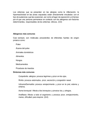 Los síntomas que se presentan en las alergias como la inflamación, la
hiperreactividad en las zonas expuestas están directamente vinculadas con el
tipo de sustancias que las ocasionan, así como el lugar de exposición y el tiempo
por el que una persona permanece en contacto con los alérgenos son factores
determinantes, responsables de los síntomas clínicos. (5,9)
Alérgenos más comunes
Casi siempre, son moléculas procedentes de diferentes fuentes de origen
proteico como:
Polen
Ácaros del polvo
Animales domésticos
Alimentos
Hongos
Medicamentos
Picaduras de insectos
Síntomas más comunes
Conjuntivitis alérgica: provoca lagrimeo y picor en los ojos.
Rinitis: provoca estornudos, picor, secreción y congestión nasal.
Urticaria/Dermatitis: provoca enrojecimiento y picor en la piel, edema y
eritema.
Asma bronquial: Afecta a los bronquios y provoca tos, y ahogos.
Anafilaxia: Afecta a todo el organismo y provoca picor, enrojecimiento,
mareo, dificultad para respirar. (6-8)
 