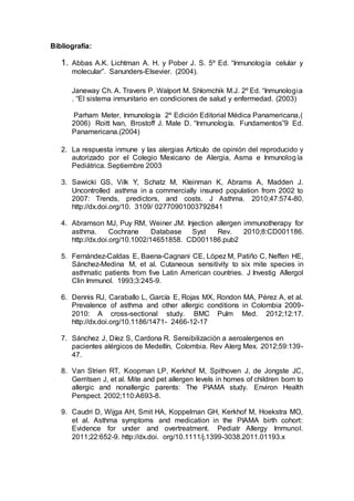 Bibliografía:
1. Abbas A.K. Lichtman A. H. y Pober J. S. 5º Ed. “Inmunología celular y
molecular”. Sanunders-Elsevier. (2004).
Janeway Ch. A. Travers P. Walport M. Shlomchik M.J. 2º Ed. “Inmunologia
. “El sistema inmunitario en condiciones de salud y enfermedad. (2003)
Parham Meter, Inmunología 2º Edición Editorial Médica Panamericana,(
2006) Roitt Ivan, Brostoff J. Male D. “Inmunología. Fundamentos”9 Ed.
Panamericana.(2004)
2. La respuesta inmune y las alergias Artículo de opinión del reproducido y
autorizado por el Colegio Mexicano de Alergia, Asma e Inmunología
Pediátrica. Septiembre 2003
3. Sawicki GS, Vilk Y, Schatz M, Kleinman K, Abrams A, Madden J.
Uncontrolled asthma in a commercially insured population from 2002 to
2007: Trends, predictors, and costs. J Asthma. 2010;47:574-80.
http://dx.doi.org/10. 3109/ 02770901003792841
4. Abramson MJ, Puy RM, Weiner JM. Injection allergen immunotherapy for
asthma. Cochrane Database Syst Rev. 2010;8:CD001186.
http://dx.doi.org/10.1002/14651858. CD001186.pub2
5. Fernández-Caldas E, Baena-Cagnani CE, López M, Patiño C, Neffen HE,
Sánchez-Medina M, et al. Cutaneous sensitivity to six mite species in
asthmatic patients from five Latin American countries. J Investig Allergol
Clin Immunol. 1993;3:245-9.
6. Dennis RJ, Caraballo L, García E, Rojas MX, Rondon MA, Pérez A, et al.
Prevalence of asthma and other allergic conditions in Colombia 2009-
2010: A cross-sectional study. BMC Pulm Med. 2012;12:17.
http://dx.doi.org/10.1186/1471- 2466-12-17
7. Sánchez J, Díez S, Cardona R. Sensibilización a aeroalergenos en
pacientes alérgicos de Medellín, Colombia. Rev Alerg Mex. 2012;59:139-
47.
8. Van Strien RT, Koopman LP, Kerkhof M, Spithoven J, de Jongste JC,
Gerritsen J, et al. Mite and pet allergen levels in homes of children born to
allergic and nonallergic parents: The PIAMA study. Environ Health
Perspect. 2002;110:A693-8.
9. Caudri D, Wijga AH, Smit HA, Koppelman GH, Kerkhof M, Hoekstra MO,
et al. Asthma symptoms and medication in the PIAMA birth cohort:
Evidence for under and overtreatment. Pediatr Allergy Immunol.
2011;22:652-9. http://dx.doi. org/10.1111/j.1399-3038.2011.01193.x
 
