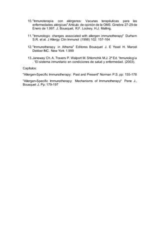10."Inmunoterapia con alérgenos: Vacunas terapéuticas para las
enfermedades alérgicas" Artículo de opinión de la OMS. Ginebra 27-29 de
Enero de 1.997. J. Bousquet, R.F. Lockey, H.J. Malling.
11."Inmunologic changes associated with allergen immunotherapy" Durham
S.R. et al. J Allergy Clin Immunol (1998) 102: 157-164
12."Immunotherapy in Athsma" Editores Bousquet J. E Yssel H. Marcel
Dekker INC. New York 1.999
13.Janeway Ch. A. Travers P. Walport M. Shlomchik M.J. 2º Ed. “Inmunologia
. “El sistema inmunitario en condiciones de salud y enfermedad. (2003).
Capítulos:
"Allergen-Specific Immunotherapy: Past and Present" Norman P.S. pp: 155-178
"Allergen-Specific Immunotherapy: Mechanisms of Immunotherapy" Pene J.,
Bousquet J. Pp: 179-197
 
