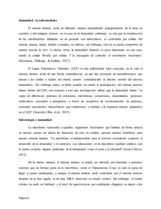 Página4
Inmunidad en enfermedades
El sistema inmune actúa de diferente manera dependiendo principalmente de la zona en
cuestión y del antígeno invasor, en el caso de la inmunidad pulmonar, se cría que la erradicación
de las micobacterias inhaladas en un paciente con tuberculosis, es controlada por células del
sistema inmune innato debido a estudios en cultivos, sin embargo, esto no se puede comprobar de
manera precisa in vivo. A ciencia cierta, la inmunidad humoral es poco importante en este caso,
siendo la celular llevada por células T la encargada de controlar el crecimiento bacteriano.
(Herzmann, Dallenga, & Kalinke, 2017).
El Lupus Eritematoso Sistémico (LES) es otra enfermedad bien conocida, en la cual el
sistema inmune actúa de una forma contradictoria, ya que hay presencia de autoanticuerpos que
atacan a las células y tejidos del mismo usuario contradiciendo la función normal del sistema
inmunitario. Sin embargo nunca se había tomado en cuenta la participación del sistema inmune
innato dentro del LES, con respecto a esto una investigación afirma que la inmunidad innata “es
capaz de diferenciar patrones de estructuras microbianas conservadas, denominadas «patrones
moleculares asociados a patógenos» a través de receptores de reconocimiento de patrones,
activando mecanismos intracelulares que condicionan y orientan a la respuesta inmune adaptativa
en el LES” (Saucedo-Ulloa et al., 2015).
Infectología e inmunidad
La microbiota representa a aquellos organismos bacterianos que habitan de forma natural
en nuestro cuerpo sin alterar las funciones de este, en cambio, aportan muchos beneficios para
nuestro sistema inmune. “La microbiota es indispensable para el correcto crecimiento corporal, el
desarrollo de la inmunidad y la nutrición. Las alteraciones en la microbiota podrían explicar, por
lo menos en parte, algunas epidemias de la humanidad como el asma y la obesidad” (Icaza-Chávez,
2013).
De la misma manera, el sistema inmune se puede ver afectado por bacterias o parásitos
externos que no forman parte de la microbiota, como el Tripanosoma Cruzi, el cuál es capaz de
llegar a causar cardiopatías, y aunque el sistema inmune suele controlarlo por el sistema inmune
después de la fase aguda, es de muy difícil detección en estado crónico. Sin embargo, el estado
crónico no suele ser habitual, y el nivel de supervivencia por cardiopatía chagásica es mayor a las
 