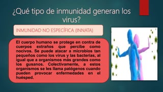 ¿Qué tipo de inmunidad generan los
virus?
INMUNIDAD NO ESPECÍFICA (INNATA)
El cuerpo humano se protege en contra de
cuerpos extraños que percibe como
nocivos. Se puede atacar a microbios tan
pequeños como los virus y las bacterias, al
igual que a organismos más grandes como
los gusanos. Colectivamente, a estos
organismos se les llama patógenos cuando
pueden provocar enfermedades en el
huésped.
 
